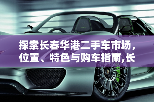 探索长春华港二手车市场，位置、特色与购车指南,长春华港二手车市场在哪里