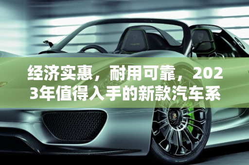 经济实惠，耐用可靠，2023年值得入手的新款汽车系列,耐用又便宜，这些新款汽车系列值得推荐！