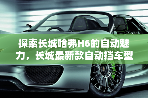 探索长城哈弗H6的自动魅力，长城最新款自动挡车型深度解析,长城哈弗H6有自动吗，长城最新款自动挡车型