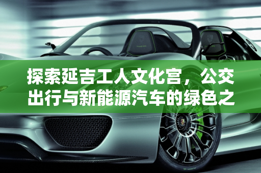 探索延吉工人文化宫，公交出行与新能源汽车的绿色之旅,延吉工人文化宫可以坐几路公交，延吉新能源汽车