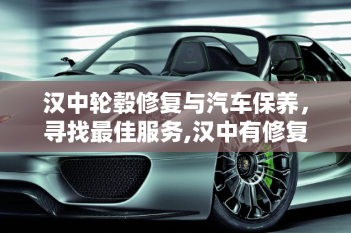 汉中轮毂修复与汽车保养，寻找最佳服务,汉中有修复轮毂的店吗,汉中汽车保养哪个好点