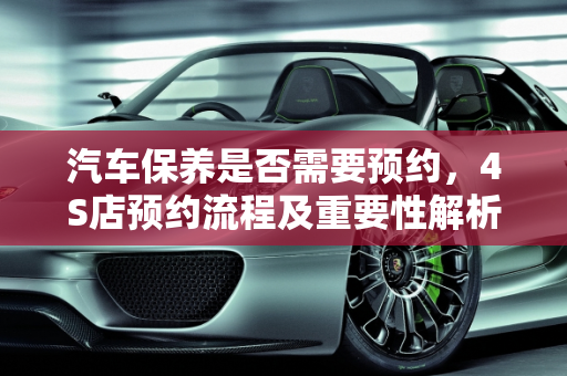 汽车保养是否需要预约，4S店预约流程及重要性解析,4s店保养要预约吗，汽车做保养需要预约嘛