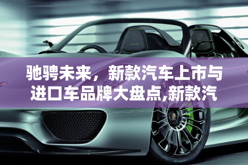 驰骋未来，新款汽车上市与进口车品牌大盘点,新款汽车上市，进口车品牌盘点