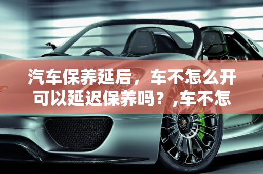 汽车保养延后，车不怎么开可以延迟保养吗？,车不怎么开可以延迟保养吗，汽车保养延后