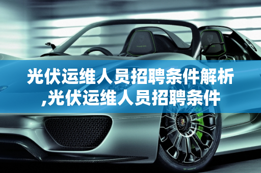 光伏运维人员招聘条件解析,光伏运维人员招聘条件