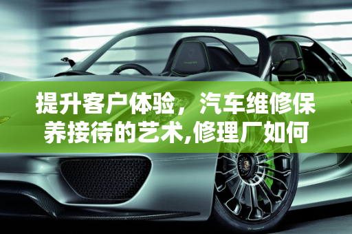 提升客户体验，汽车维修保养接待的艺术,修理厂如何接待首次进店客户,汽车维修保养接待