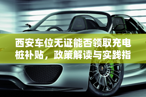 西安车位无证能否领取充电桩补贴，政策解读与实践指南,西安车位没证能领充电桩补贴吗
