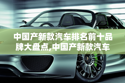 中国产新款汽车排名前十品牌大盘点,中国产新款汽车排名前十品牌大盘点