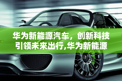 华为新能源汽车，创新科技引领未来出行,华为新能源汽车怎么样，华为新能源汽车