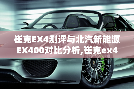 崔克EX4测评与北汽新能源EX400对比分析,崔克ex4测评,北汽新能源ex400
