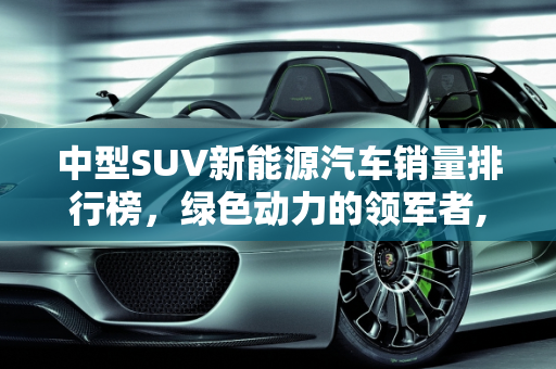 中型SUV新能源汽车销量排行榜，绿色动力的领军者,中型suv新能源销量排名前十名，SUV新能源汽车排名
