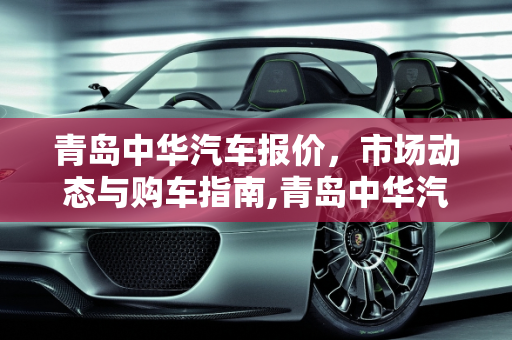 青岛中华汽车报价，市场动态与购车指南,青岛中华汽车报价,青岛中华汽车报价