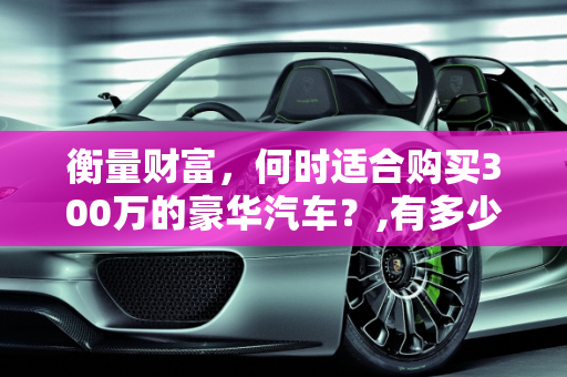 衡量财富，何时适合购买300万的豪华汽车？,有多少钱就适合买300万的汽车了呢