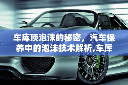 车库顶泡沫的秘密，汽车保养中的泡沫技术解析,车库顶的泡沫是干嘛的，汽车保养泡沫