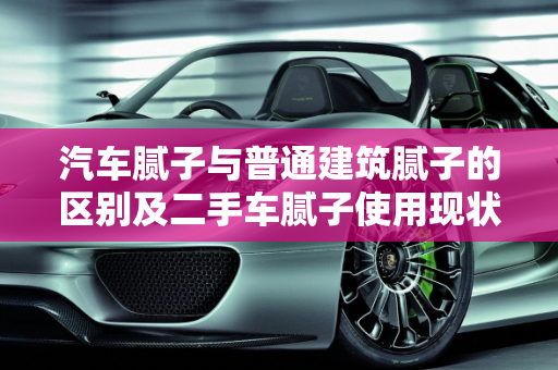 汽车腻子与普通建筑腻子的区别及二手车腻子使用现状,汽车腻子和普通建筑腻子的区别,二手车有几个没腻子的车