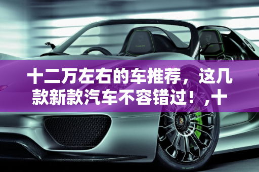 十二万左右的车推荐，这几款新款汽车不容错过！,十二万左右的车推荐，这几款新款汽车不容错过！