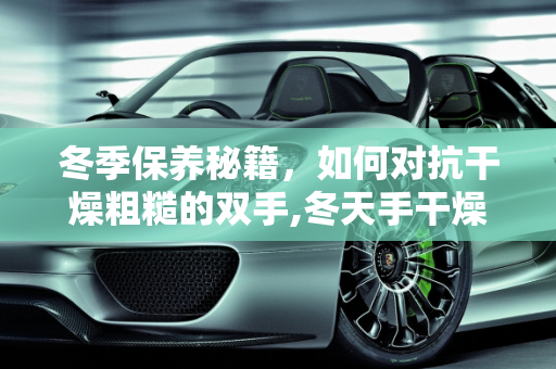 冬季保养秘籍，如何对抗干燥粗糙的双手,冬天手干燥粗糙还脏洗不干净，冬天汽车保养手部