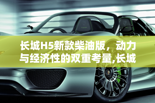 长城H5新款柴油版，动力与经济性的双重考量,长城h5新款柴油版优缺点
