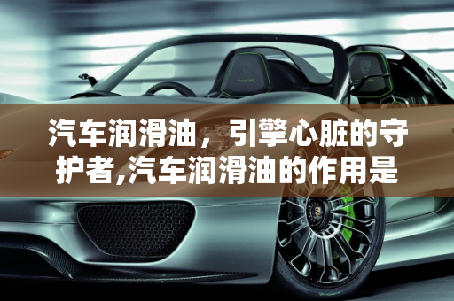 汽车润滑油，引擎心脏的守护者,汽车润滑油的作用是什么？