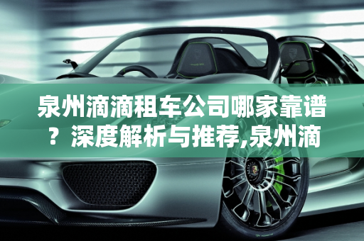 泉州滴滴租车公司哪家靠谱？深度解析与推荐,泉州滴滴租车公司哪家靠谱