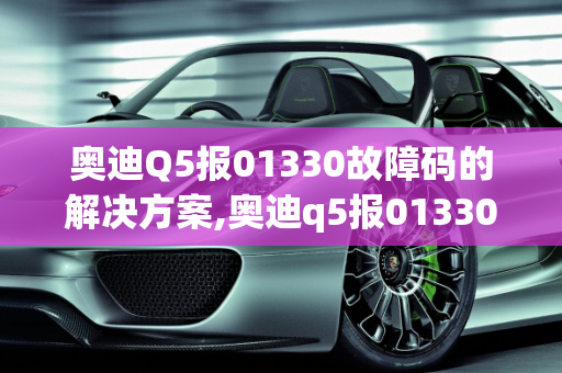 奥迪Q5报01330故障码的解决方案,奥迪q5报01330故障码怎么解决，汽车故障码奥迪 01330