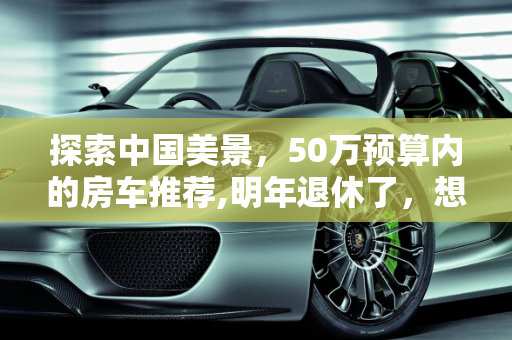 探索中国美景，50万预算内的房车推荐,明年退休了，想买台房车跟老伴在中国到处转，预算50万，二手也行，大家有什么推荐