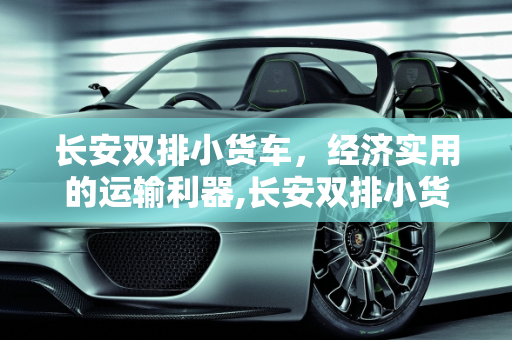 长安双排小货车，经济实用的运输利器,长安双排小货车报价