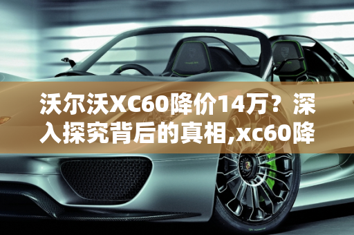 沃尔沃XC60降价14万？深入探究背后的真相,xc60降价14万是真的吗