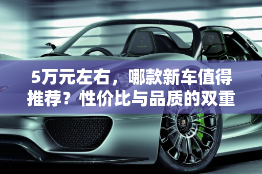 5万元左右，哪款新车值得推荐？性价比与品质的双重考量,5 万左右，哪款新车值得推荐？