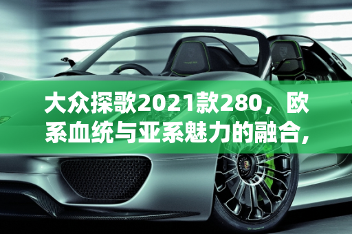 大众探歌2021款280，欧系血统与亚系魅力的融合,大众探歌2021款280是属于欧系还是亚系车型，大众2021年最新款车型