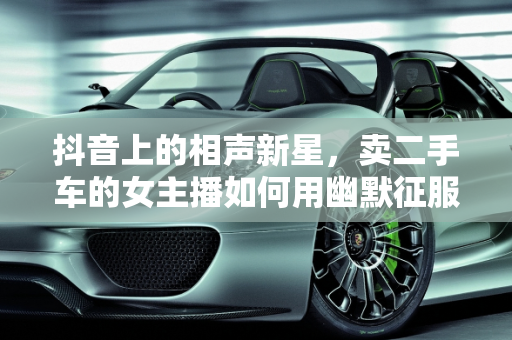 抖音上的相声新星，卖二手车的女主播如何用幽默征服观众,抖音上卖二手车女说相声,抖音上卖二手车女说相声