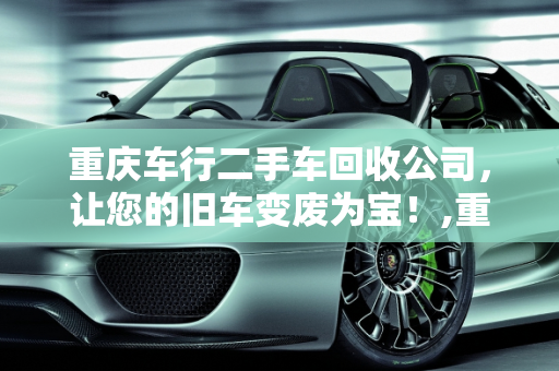 重庆车行二手车回收公司，让您的旧车变废为宝！,重庆车行二手车回收公司，让您的旧车变废为宝！