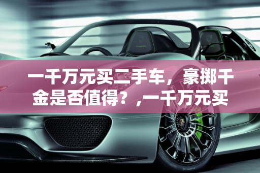 一千万元买二手车，豪掷千金是否值得？,一千万元买二手车值吗？