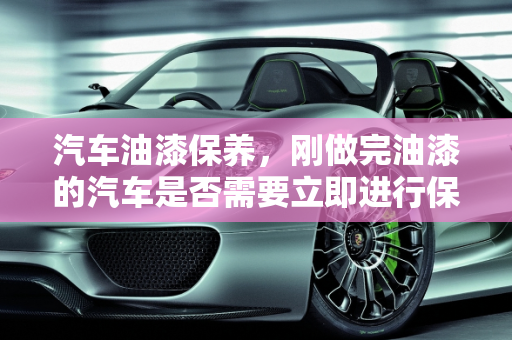 汽车油漆保养，刚做完油漆的汽车是否需要立即进行保养？,汽车刚做完油漆能去做保养吗，汽车喷漆用不用保养