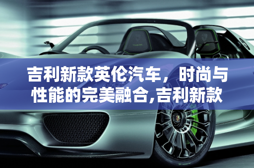 吉利新款英伦汽车，时尚与性能的完美融合,吉利新款英伦汽车报价及图片