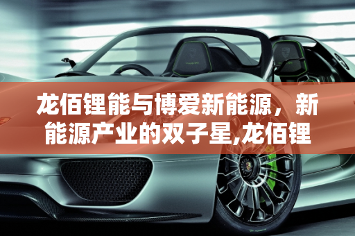 龙佰锂能与博爱新能源，新能源产业的双子星,龙佰锂能是什么,博爱新能源