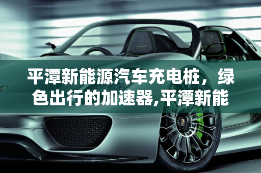 平潭新能源汽车充电桩，绿色出行的加速器,平潭新能源汽车充电桩