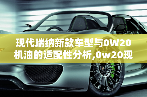 现代瑞纳新款车型与0W20机油的适配性分析,0w20现代瑞纳能用吗，现代瑞纳新款车型