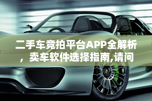 二手车竞拍平台APP全解析，卖车软件选择指南,请问二手车竞拍平台APP有哪些，卖二手车用哪些软件好呢