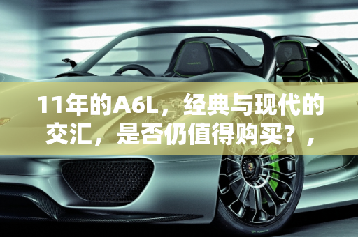 11年的A6L，经典与现代的交汇，是否仍值得购买？,11年的a6l还值得买吗