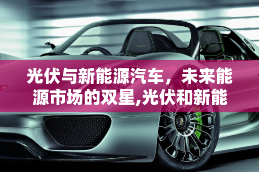 光伏与新能源汽车，未来能源市场的双星,光伏和新能源汽车哪个市场空间大，新能源汽车会