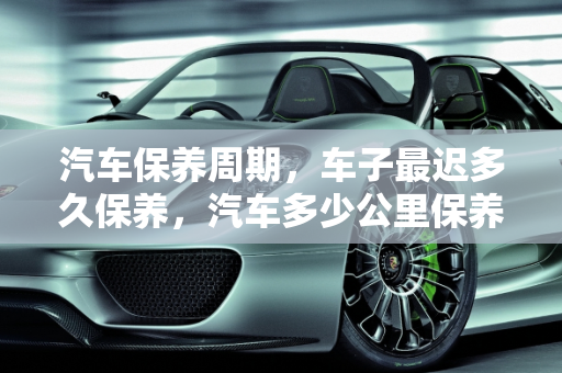 汽车保养周期，车子最迟多久保养，汽车多少公里保养,车子最迟多久保养，汽车多少公里保养
