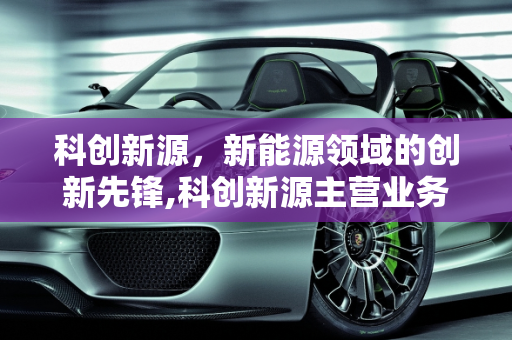 科创新源，新能源领域的创新先锋,科创新源主营业务,新源新能源