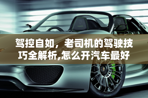 驾控自如，老司机的驾驶技巧全解析,怎么开汽车最好？老司机的驾驶技巧大揭秘！