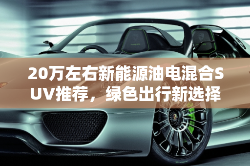 20万左右新能源油电混合SUV推荐，绿色出行新选择,20万左右新能源油电混合suv推荐，20万新能源汽车