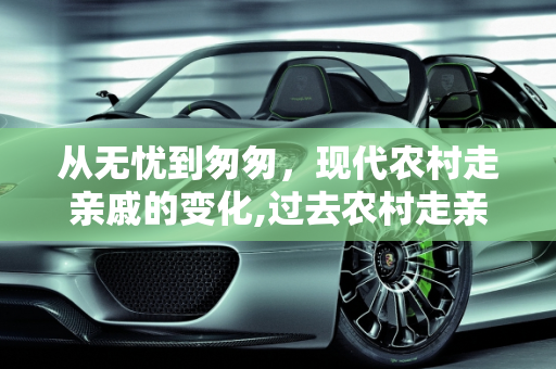 从无忧到匆匆，现代农村走亲戚的变化,过去农村走亲戚会无忧无虑地玩几天，现在为什么去了亲戚家很快就会离开了