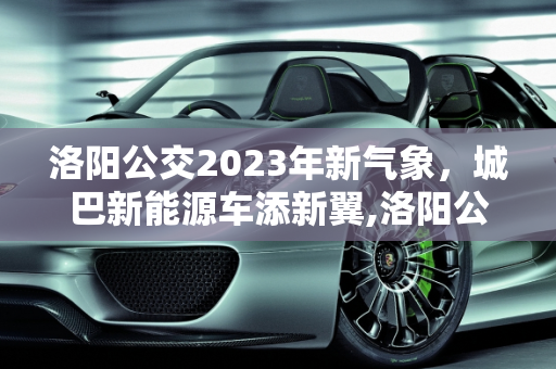 洛阳公交2023年新气象，城巴新能源车添新翼,洛阳公交在2023年添新车吗,城巴新能源