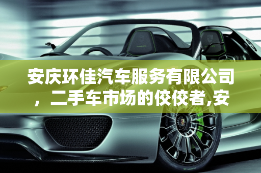 安庆环佳汽车服务有限公司，二手车市场的佼佼者,安庆环佳汽车服务有限公司怎么样，二手车安徽安庆