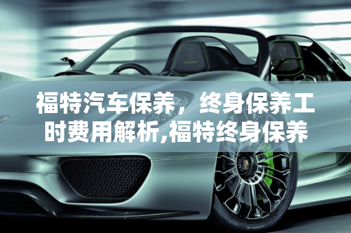 福特汽车保养，终身保养工时费用解析,福特终身保养工时费多少，福特 汽车保养