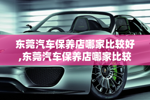 东莞汽车保养店哪家比较好,东莞汽车保养店哪家比较好